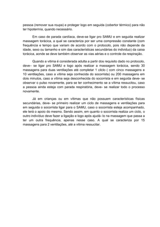 pessoa (remover sua roupa) e proteger logo em seguida (cobertor térmico) para não
ter hipotermía, quando necessário.

       Em caso de parada cardíaca, deve-se ligar pro SAMU e em seguida realizar
massagem torácica, a qual se caracteriza por ser uma compressão constante (com
frequência e tempo que variam de acordo com o protocolo, pois não depende da
idade, sexo ou tamanho e sim das características secundárias do individuo) da caixa
torácica, aonde se deve também observar as vias aérias e o controle da respiração.

      Quando a vitima é considerada adulta a partir dos requisito dado no protocolo,
deve– se ligar pro SAMU e logo após realizar a massagem torácica, sendo 30
massagens para duas ventilações até completar 1 cilclo ( com cinco massagens e
10 ventilações, caso a vítima seja conhecida do socorrista) ou 200 massagens em
dois minutos, caso a vítima seja desconhecida do socorrista e em seguida deve- se
observar o pulso novamente, para se ter conhecimento se a vítima ressucitou, caso
a pessoa ainda esteja com parada respiratória, deve- se realizar todo o processo
novamente.

       Já em crianças ou em vítimas que não possuem características físicas
secundárias, deve- se primeiro realizar um ciclo de massagens e ventilações para
em seguida o socorrista ligar para o SAMU, caso o socorrista esteja acompanhado,
ele terá o apoio do mesmo. Sendo assim, em quanto o socorrista realiza um ciclo, o
outro indivíduo deve fazer a ligação e logo após ajudá- lo na massagem que passa a
ter um outra frequência, apenas nesse caso. A qual se caracteriza por 15
massagens para 2 ventilações, até a vitima ressucitar.
 