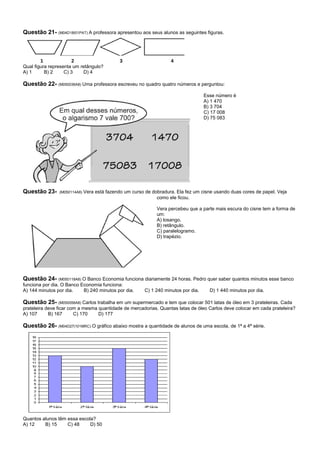 Questão 21- (M04D18I01PAT) A professora apresentou aos seus alunos as seguintes figuras.



        1             2                       3                      4
Qual figura representa um retângulo?
A) 1      B) 2     C) 3    D) 4

Questão 22- (M050036A8) Uma professora escreveu no quadro quatro números e perguntou:
                                                                                     Esse número é
                                                                                     A) 1 470
                                                                                     B) 3 704
                                                                                     C) 17 008
                                                                                     D) 75 083




Questão 23-     (M050114A8)   Vera está fazendo um curso de dobradura. Ela fez um cisne usando duas cores de papel. Veja
                                                              como ele ficou.

                                                              Vera percebeu que a parte mais escura do cisne tem a forma de
                                                              um:
                                                              A) losango.
                                                              B) retângulo.
                                                              C) paralelogramo.
                                                              D) trapézio.




Questão 24- (M050118A8) O Banco Economia funciona diariamente 24 horas. Pedro quer saber quantos minutos esse banco
funciona por dia. O Banco Economia funciona:
A) 144 minutos por dia.    B) 240 minutos por dia.       C) 1 240 minutos por dia.     D) 1 440 minutos por dia.

Questão 25- (M050056A8) Carlos trabalha em um supermercado e tem que colocar 501 latas de óleo em 3 prateleiras. Cada
prateleira deve ficar com a mesma quantidade de mercadorias. Quantas latas de óleo Carlos deve colocar em cada prateleira?
A) 107      B) 167      C) 170    D) 177

Questão 26- (M04D27|101MRC) O gráfico abaixo mostra a quantidade de alunos de uma escola, de 1ª a 4ª série.




Quantos alunos têm essa escola?
A) 12    B) 15     C) 48     D) 50
 