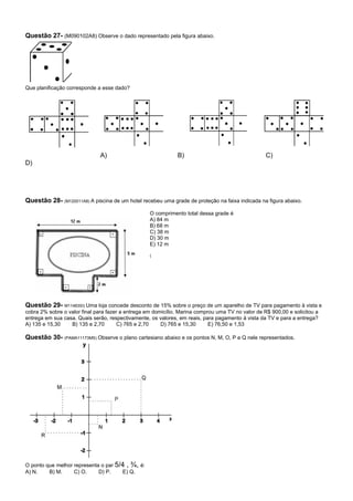 Questão 27- (M090102A8) Observe o dado representado pela figura abaixo.




Que planificação corresponde a esse dado?




                              A)                              B)                                   C)
D)




Questão 28- (M120011A8) A piscina de um hotel recebeu uma grade de proteção na faixa indicada na figura abaixo.
                                                   O comprimento total dessa grade é
                                                   A) 84 m
                                                   B) 68 m
                                                   C) 38 m
                                                   D) 30 m
                                                   E) 12 m

                                                   (




Questão 29- M11483SI) Uma loja concede desconto de 15% sobre o preço de um aparelho de TV para pagamento à vista e
cobra 2% sobre o valor final para fazer a entrega em domicílio. Marina comprou uma TV no valor de R$ 900,00 e solicitou a
entrega em sua casa. Quais serão, respectivamente, os valores, em reais, para pagamento à vista da TV e para a entrega?
A) 135 e 15,30    B) 135 e 2,70        C) 765 e 2,70    D) 765 e 15,30      E) 76,50 e 1,53

Questão 30- (PAMA11173MS) Observe o plano cartesiano abaixo e os pontos N, M, O, P e Q nele representados.




O ponto que melhor representa o par 5/4 , ¾, é:
A) N.    B) M.     C) O.     D) P.    E) Q.
 
