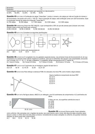 Novembro                                           6
Dezembro                                           2
A porcentagem desses alunos da 3a série que nasceram no mês de abril é:
A) 44%     B) 25%     C) 24%       D) 19%.     E) 6%

Questão 43- (M11276RJ) A Confecção de calças “Veste Bem “ produz o número y de calças por mês em função do número x
de funcionários, de acordo com a lei y = 100 √x . Para a produção de calças, esta confecção conta com 225 funcionários. Qual
é a produção mensal de calças da confecção “Veste Bem”?
A) 150 calças.   B) 250 calças.     C) 1 500 calças.    D) 2 500 calças.          E) 5 000 calças.

Questão 44- (M090076A8) Paulo tem R$ 3 600,00, o que corresponde a 30% do que ele precisa para comprar uma moto.
Quanto custa a moto que Paulo quer comprar?
A) R$ 3 630,00    B) R$ 12 000,00     C) R$ 108 000,00           D) R$ 120 000,00

Questão 45- (M11417SI) Considere as seguintes planificações:




A planificação de um cilindro está representada em
A) I      B) II    C) III     D) IV      E) V.


Questão 46- (M120031A8) O congelador de uma geladeira especial precisa, nas primeiras horas de funcionamento (t), ter sua
temperatura (T) variando entre valores negativos e positivos, para que os alimentos não percam suas propriedades, de acordo
com a função T(t) = t² - 4t + 3 . Ao ligar a geladeira, o congelador atinge a temperatura de 0°C depois de:
A) 1 hora e 3 horas.      B) 2 horas e 6 horas.        C) 7 horas e 9 horas.     D) 6 horas e 10 horas.   E) 12 horas e 20 horas.

Questão 47- (M120141A8) O perímetro de um hexágono regular de lado 6cm é
A) 6 √3  B) 18      C) 18 √3       D) 36    E) 27 √3

Questão 48- (M120153A8) Para reforçar a estrutura PQR, foi colocada uma trave PM, como mostra a figura abaixo.
                                                                   Qual a medida do comprimento da trave PM?
                                                                   A) 1,0 m
                                                                   B) 2,4 m
                                                                   C) 3,0 m
                                                                   D) 3,5 m
                                                                   E) 5,0 m




Questão 49- (M11487SI) Na figura abaixo, ABCD é um retângulo, com 8,6 centímetros de comprimento e 4,2 centímetros de
                                                                  altura.

                                                                  A área, em cm2, da superfície colorida de cinza é
                                                                  A) 12,80
                                                                  B) 18,06
                                                                  C) 25,60
                                                                  D) 36,12
                                                                  E) 53,76

                                                                 Questão 50- (M120234A8) Numa escola, foram adotados
como uniforme: três camisetas com o logotipo da escola, nas cores branca, azul e cinza; dois tipos de calça comprida, jeans
escuro e preta; e o tênis deve ser todo preto ou branco. Considerando-se essas variações no uniforme, de quantas maneiras
distintas um aluno pode estar uniformizado?
A) 7      B) 8     C) 10     D) 12      E) 36
 