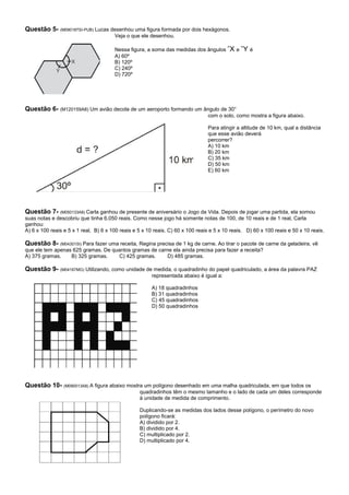 Questão 5- (M090187SI-PUB) Lucas desenhou uma figura formada por dois hexágonos.
                                       Veja o que ele desenhou.

                                       Nessa figura, a soma das medidas dos ângulos ˆX e ˆY é
                                       A) 60º
                                       B) 120º
                                       C) 240º
                                       D) 720º




Questão 6- (M120159A8) Um avião decola de um aeroporto formando um ângulo de 30°
                                                                                com o solo, como mostra a figura abaixo.

                                                                                Para atingir a altitude de 10 km, qual a distância
                                                                                que esse avião deverá
                                                                                percorrer?
                                                                                A) 10 km
                                                                                B) 20 km
                                                                                C) 35 km
                                                                                D) 50 km
                                                                                E) 60 km




Questão 7- (M050133A8) Carla ganhou de presente de aniversário o Jogo da Vida. Depois de jogar uma partida, ela somou
suas notas e descobriu que tinha 6.050 reais. Como nesse jogo há somente notas de 100, de 10 reais e de 1 real, Carla
ganhou:
A) 6 x 100 reais e 5 x 1 real. B) 6 x 100 reais e 5 x 10 reais. C) 60 x 100 reais e 5 x 10 reais. D) 60 x 100 reais e 50 x 10 reais.

Questão 8- (M04301SI) Para fazer uma receita, Regina precisa de 1 kg de carne. Ao tirar o pacote de carne da geladeira, vê
que ele tem apenas 625 gramas. De quantos gramas de carne ela ainda precisa para fazer a receita?
A) 375 gramas.    B) 325 gramas.    C) 425 gramas.     D) 485 gramas.

Questão 9- (M04167MG) Utilizando, como unidade de medida, o quadradinho do papel quadriculado, a área da palavra PAZ
                                                       representada abaixo é igual a:

                                                       A) 18 quadradinhos
                                                       B) 31 quadradinhos
                                                       C) 45 quadradinhos
                                                       D) 50 quadradinhos




Questão 10- (M090013A8) A figura abaixo mostra um polígono desenhado em uma malha quadriculada, em que todos os
                                                  quadradinhos têm o mesmo tamanho e o lado de cada um deles corresponde
                                                  à unidade de medida de comprimento.

                                                  Duplicando-se as medidas dos lados desse polígono, o perímetro do novo
                                                  polígono ficará:
                                                  A) dividido por 2.
                                                  B) dividido por 4.
                                                  C) multiplicado por 2.
                                                  D) multiplicado por 4.
 
