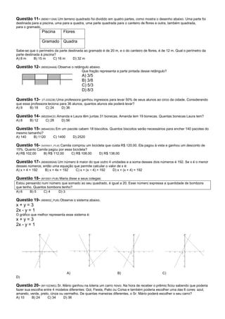 Questão 11- (M090112A8) Um terreno quadrado foi dividido em quatro partes, como mostra o desenho abaixo. Uma parte foi
destinada para a piscina, uma para a quadra, uma parte quadrada para o canteiro de flores e outra, também quadrada,
para o gramado.
                Piscina       Flores

                Gramado Quadra

Sabe-se que o perímetro da parte destinada ao gramado é de 20 m, e o do canteiro de flores, é de 12 m. Qual o perímetro da
parte destinada à piscina?
A) 8 m      B) 15 m      C) 16 m    D) 32 m

Questão 12- (M050244A8) Observe o retângulo abaixo.
                                            Que fração representa a parte pintada desse retângulo?
                                            A) 3/5
                                            B) 3/8
                                            C) 5/3
                                            D) 8/3

Questão 13-     (IT-033236) Uma professora ganhou ingressos para levar 50% de seus alunos ao circo da cidade. Considerando
que essa professora leciona para 36 alunos, quantos alunos ela poderá levar?
A) 9    B) 18       C) 24     D) 36

Questão 14- (M02004CE) Amanda e Laura têm juntas 31 bonecas. Amanda tem 19 bonecas. Quantas bonecas Laura tem?
A) 8    B) 12      C) 28     D) 56

Questão 15- (M04403SI) Em um pacote cabem 18 biscoitos. Quantos biscoitos serão necessários para encher 140 pacotes do
mesmo tamanho?
A) 140   B) 1120        C) 1400        D) 2520

Questão 16- (M09001_PUB) Camila comprou um bicicleta que custa R$ 120,00. Ela pagou à vista e ganhou um desconto de
15%. Quanto Camila pagou por essa bicicleta?
A) R$ 102,00   B) R$ 112,00      C) R$ 108,00          D) R$ 138,00

Questão 17- (M090085A8) Um número é maior do que outro 4 unidades e a soma desses dois números é 192. Se x é o menor
desses números, então uma equação que permite calcular o valor de x é:
A) x + 4 = 192   B) x + 4x = 192   C) x + (x − 4) = 192     D) x + (x + 4) = 192

Questão 18- (M10001-PUB) Maria disse a seus colegas:
Estou pensando num número que somado ao seu quadrado, é igual a 20. Esse número expressa a quantidade de bombons
que tenho. Quantos bombons tenho?
A) 6    B) 5     C) 4    D) 3

Questão 19- (M09002_PUB) Observe o sistema abaixo.
x+y=3
2x - y = 1
O gráfico que melhor representa esse sistema é:
x+y=3
2x - y = 1




                                  A)                              B)                           C)
D)

Questão 20- (M11023MG) Sr. Mário ganhou na loteria um carro novo. Na hora de receber o prêmio ficou sabendo que poderia
fazer sua escolha entre 4 modelos diferentes: Gol, Fiesta, Palio ou Corsa e também poderia escolher uma das 6 cores: azul,
amarelo, verde, preto, cinza ou vermelho. De quantas maneiras diferentes, o Sr. Mário poderá escolher o seu carro?
A) 10     B) 24     C) 34      D) 36
 