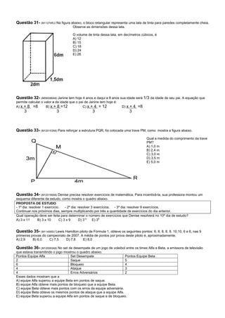 Questão 31- (M11274RJ) Na figura abaixo, o bloco retangular representa uma lata de tinta para paredes completamente cheia.
                                     Observe as dimensões dessa lata.

                                     O volume de tinta dessa lata, em decímetros cúbicos, é
                                     A) 12
                                     B) 15
                                     C) 18
                                     D) 24
                                     E) 26




Questão 32- (M090086A8) Janine tem hoje 4 anos e daqui a 8 anos sua idade será 1/3 da idade de seu pai. A equação que
permite calcular o valor x da idade que o pai de Janine tem hoje é:
A) x + 8 =8         B) x + 8 =12            C) x + 4 = 12             D) x   + 4 =8
     3                    3                       3                          3



Questão 33- (M120153A8) Para reforçar a estrutura PQR, foi colocada uma trave PM, como mostra a figura abaixo.
                                                                                      Qual a medida do comprimento da trave
                                                                                      PM?
                                                                                      A) 1,0 m
                                                                                      B) 2,4 m
                                                                                      C) 3,0 m
                                                                                      D) 3,5 m
                                                                                      E) 5,0 m




Questão 34- (M120199A8) Denise precisa resolver exercícios de matemática. Para incentivá-la, sua professora montou um
esquema diferente de estudo, como mostra o quadro abaixo.
PROPOSTA DE ESTUDO
- 1º dia: resolver 1 exercício.   - 2º dia: resolver 3 exercícios. - 3º dia: resolver 9 exercícios.
Continuar nos próximos dias, sempre multiplicando por três a quantidade de exercícios do dia anterior.
Qual operação deve ser feita para determinar o número de exercícios que Denise resolverá no 10º dia de estudo?
A) 3 x 11       B) 3 x 10     C) 3 x 9      D) 310    E) 39


Questão 35- (M11459SI) Lewis Hamilton piloto de Fórmula 1, obteve os seguintes pontos: 6, 8, 8, 8, 8, 10,10, 6 e 6, nas 9
primeiras provas do campeonato de 2007. A média de pontos por prova deste piloto é, aproximadamente,
A) 2,9     B) 6,0    C) 7,5    D) 7,8    E) 8,0

Questão 36- (M120093A8) No set de desempate de um jogo de voleibol entre os times Alfa e Beta, a emissora de televisão
que estava transmitindo o jogo mostrou o quadro abaixo.
Pontos Equipe Alfa                 Set Desempate                     Pontos Equipe Beta
2                                  Saque                             5
6                                  Bloqueio                          4
4                                  Ataque                            3
4                                  Erros Adversários                 2
Esses dados mostram que a
A) equipe Alfa superou a equipe Beta em pontos de saque.
B) equipe Alfa obteve mais pontos de bloqueio que a equipe Beta.
C) equipe Beta obteve mais pontos com os erros da equipe adversária.
D) equipe Beta obteve os mesmos pontos de ataque que a equipe Alfa.
E) equipe Beta superou a equipe Alfa em pontos de saque e de bloqueio.
 