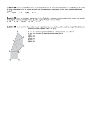 Questão 51- (M11443SI) Valmir foi comprar um picolé de fruta e um de creme. O vendedor tem no carrinho 5 tipos de picolés
de frutas diferentes e 7 tipos de picolés de creme com sabores distintos. De quantas formas Valmir pode escolher esses
picolés?
A) 2      B) 12     C) 35       D) 66      E) 132


Questão 52- (M11317SI) No dia em que ganhou um livro, Pedro leu 9 páginas. A partir do segundo dia, passou a ler, a cada
dia, 3 páginas a mais que no dia anterior. Quantas páginas Pedro terá lido em 7 dias?
A) 126      B) 154     C) 189      D) 308     E) 512


Questão 53- (M11301MG) Para desenvolver a visão espacial dos alunos, o professor ofereceu-lhes uma planificação de uma
                                  pirâmide de base quadrada como a da figura:

                                  A área da base dessa pirâmide é 100 cm² e a área de cada face é 80 cm²
                                  A área total, no caso da pirâmide considerada é igual a
                                  A) 320 cm2
                                  B) 340 cm2
                                  C) 360 cm2
                                  D) 400 cm2
                                  E) 420 cm2
 