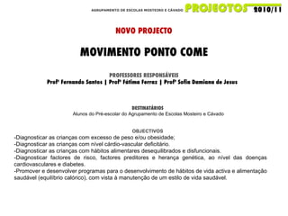 AGRUPAMENTO DE ESCOLAS MOSTEIRO E CÁVADO NOVO PROJECTO MOVIMENTO PONTO COME PROFESSORES RESPONSÁVEIS Profº Fernando Santos | Profª Fátima Ferraz | Profª Sofia Damiana de Jesus  DESTINATÁRIOS Alunos do Pré-escolar do Agrupamento de Escolas Mosteiro e Cávado OBJECTIVOS -Diagnosticar as crianças com excesso de peso e/ou obesidade; -Diagnosticar as crianças com nível cárdio-vascular deficitário. -Diagnosticar as crianças com hábitos alimentares desequilibrados e disfuncionais. -Diagnosticar factores de risco, factores preditores e herança genética, ao nível das doenças cardiovasculares e diabetes. -Promover e desenvolver programas para o desenvolvimento de hábitos de vida activa e alimentação saudável (equilíbrio calórico), com vista à manutenção de um estilo de vida saudável. 
