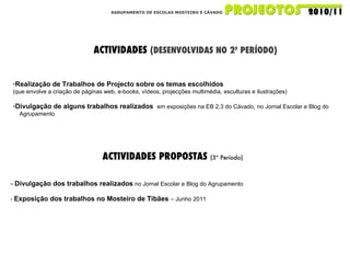 AGRUPAMENTO DE ESCOLAS MOSTEIRO E CÁVADO ACTIVIDADES  (DESENVOLVIDAS NO 2º PERÍODO) Realização de Trabalhos de Projecto sobre os temas escolhidos (que envolve a criação de páginas web, e-books, vídeos, projecções multimédia, esculturas e ilustrações) Divulgação de alguns trabalhos realizados  em exposições na EB 2,3 do Cávado,   no Jornal Escolar e Blog do  Agrupamento ACTIVIDADES PROPOSTAS  (3º Período) -  Divulgação dos trabalhos realizados  no Jornal Escolar e Blog do Agrupamento -  Exposição dos trabalhos no Mosteiro de Tibães  – Junho 2011 