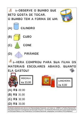 Avaliação adaptada para alunos com Necessidades Especiais, com base na LDBEN; na Política Nacional de
Educação Especial na perspectiva da Educação Inclusiva; nas Diretrizes Nacionais para a Educação Especial
na Educação Básica e nos Parâmetros Curriculares Nacionais: adaptações curriculares (PCN adaptado).
5-OBSERVE O BUMBO QUE
BETO GOSTA DE TOCAR.
O BUMBO TEM A FORMA DE UM:
(A) CILINDRO
(B) CUBO
(C) CONE
(D) PIRÂMIDE
6-VERA COMPROU PARA SUA FILHA OS
MATERIAIS ESCOLARES ABAIXO. QUANTO
ELA GASTOU?
(A) R$ 22,00
(B) R$ 31,00
(C) R$ 32,00
(D) R$ 33,00
MOCHILA
R$ 23,00
LANCHEIRA
R$ 8,00
 