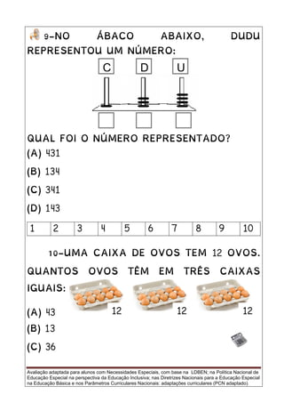 Avaliação adaptada para alunos com Necessidades Especiais, com base na LDBEN; na Política Nacional de
Educação Especial na perspectiva da Educação Inclusiva; nas Diretrizes Nacionais para a Educação Especial
na Educação Básica e nos Parâmetros Curriculares Nacionais: adaptações curriculares (PCN adaptado).
9-NO ÁBACO ABAIXO, DUDU
REPRESENTOU UM NÚMERO:
QUAL FOI O NÚMERO REPRESENTADO?
(A) 431
(B) 134
(C) 341
(D) 143
1 2 3 4 5 6 7 8 9 10
10-UMA CAIXA DE OVOS TEM 12 OVOS.
QUANTOS OVOS TÊM EM TRÊS CAIXAS
IGUAIS:
(A) 43
(B) 13
(C) 36
UC D
12 1212
 