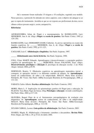 8428



       Até o momento foram realizadas 15 triagens e 10 avaliações, seguindo esse modelo.
Nesse percurso, o protocolo foi alterado em vários aspectos, com o objetivo de adequar-se ao
que se espera do instrumento. Acredita-se que ao ser exposto aos profissionais da área, novos
olhares críticos possam surgir e, assim, enriquecê-lo.
Referências


AJURIAGUERRA, Julian de. Piaget e a neuropsiquiatria. In: BANKS-LEITE, Luci;
MEDEIROS, Ana A. de. (Orgs.) Piaget e a escola de genebra. São Paulo: Cortez, 1992, p.
124-138).

BANKS-LEITE, Luci; DOMAHIDY-DAMI, Catherine. As provas operatórias no exame das
funções cognitivas. In: ______; MEDEIROS, Ana A. de. (Orgs.) Piaget e a escola de
genebra. São Paulo: Cortez, 1992, p.111-123..

CAGLIARI, Luiz C. Alfabetização e lingüística. São Paulo: Scipione, 1997.

_____. Alfabetizando sem o bá-bé-bi-bó-bu. São Paulo. Scipione, 1998.

COLL, César; MARTÍ, Eduardo. Aprendizagem e desenvolvimento: a concepção genético-
cognitiva da aprendizagem. In: _____; MARCHESI, Álvaro; PALACIOS, Jesus. (Orgs).
Desenvolvimento psicológico e educação 2: psicologia da educação escolar. 2 ed. Porto
Alegre: Artmed, 2004, p.45-59.

DORNELES, Beatriz, V. Obstáculos cognitivos na aprendizagem matemática inicial: a
contagem, as operações iniciais e os diferentes sentidos de número. In: Aprendizagem:
tramas do conhecimento, do saber e da subjetividade. MALUF, Maria Irene (Coord.).
Petrópolis, RJ: Vozes: São Paulo: ABPp-Associação Brasileira de Psicopedagogia, 2006, p.
131-143.

FARACO, Carlos Alberto. Escrita e alfabetização. São Paulo: Contexto, 1992.

MORO, Maria L. F. Implicações da epistemologia genética de Piaget para a educação. In
PLACCO, Vera Maria Nigro de Souza. (Org) Psicologia e educação: revendo contribuições.
São Paulo: Educ, 2002, p.117-144.

OLIVEIRA, Raquel Pinto de et al. Instrumentos psicopedagógicos de avaliação e/ou
diagnóstico. In: Aprendizagem: tramas do conhecimento, do saber e da subjetividade.
MALUF, Maria Irene (Coord.). Petrópolis, RJ: Vozes: São Paulo: ABPp-Associação
Brasileira de Psicopedagogia, 2006, p. 112-130.

SCLIAR-CABRAL, Leonor. Guia prático de alfabetização. São Paulo: Contexto, 2003.

SOARES, Magda. B. Alfabetização e letramento: caminhos e descaminhos. Revista Pátio.
Porto Alegre, ano VIII, n. 29: p.19-22, fev/abril, 2004.
 