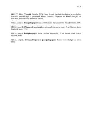 8429



STOLTZ, Tânia. Vigotski. Curitiba, 2004. Notas de aula da disciplina Educação e trabalho:
dimensão neurobiológica, professora Marta Pinheiro, Programa de Pós-Graduação em
Educação, Universidade Federal do Paraná.

VISCA, Jorge L. Psicopedagogia: novas contribuições. Rio de Janeiro: Nova Fronteira, 1991.

VISCA, Jorge L. Clinica psicopedagogica: epistemología convergente. 2. ed. Buenos Aires:
Edição do autor, 1994.

VISCA, Jorge L. Psicopedagogia: teoria, clínica e investigação. 2. ed. Buenos Aires: Edição
do autor, 1996.

VISCA, Jorge L. Técnicas Proyectivas psicopedagogicas. Buenos Aires: Edição do autor,
1998.
 