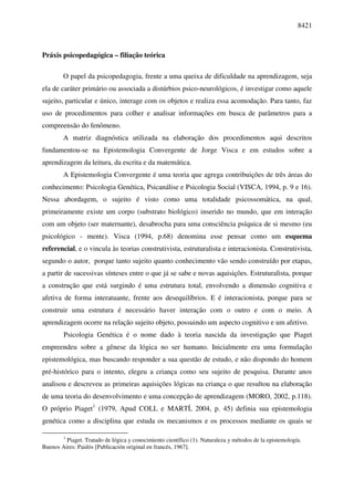 8421



Práxis psicopedagógica – filiação teórica

        O papel da psicopedagogia, frente a uma queixa de dificuldade na aprendizagem, seja
ela de caráter primário ou associada a distúrbios psico-neurológicos, é investigar como aquele
sujeito, particular e único, interage com os objetos e realiza essa acomodação. Para tanto, faz
uso de procedimentos para colher e analisar informações em busca de parâmetros para a
compreensão do fenômeno.
        A matriz diagnóstica utilizada na elaboração dos procedimentos aqui descritos
fundamentou-se na Epistemologia Convergente de Jorge Visca e em estudos sobre a
aprendizagem da leitura, da escrita e da matemática.
        A Epistemologia Convergente é uma teoria que agrega contribuições de três áreas do
conhecimento: Psicologia Genética, Psicanálise e Psicologia Social (VISCA, 1994, p. 9 e 16).
Nessa abordagem, o sujeito é visto como uma totalidade psicossomática, na qual,
primeiramente existe um corpo (substrato biológico) inserido no mundo, que em interação
com um objeto (ser maternante), desabrocha para uma consciência psíquica de si mesmo (eu
psicológico - mente). Visca (1994, p.68) denomina esse pensar como um esquema
referencial, e o vincula às teorias construtivista, estruturalista e interacionista. Construtivista,
segundo o autor, porque tanto sujeito quanto conhecimento vão sendo construído por etapas,
a partir de sucessivas sínteses entre o que já se sabe e novas aquisições. Estruturalista, porque
a construção que está surgindo é uma estrutura total, envolvendo a dimensão cognitiva e
afetiva de forma interatuante, frente aos desequilíbrios. E é interacionista, porque para se
construir uma estrutura é necessário haver interação com o outro e com o meio. A
aprendizagem ocorre na relação sujeito objeto, possuindo um aspecto cognitivo e um afetivo.
        Psicologia Genética é o nome dado à teoria nascida da investigação que Piaget
empreendeu sobre a gênese da lógica no ser humano. Inicialmente era uma formulação
epistemológica, mas buscando responder a sua questão de estudo, e não dispondo do homem
pré-histórico para o intento, elegeu a criança como seu sujeito de pesquisa. Durante anos
analisou e descreveu as primeiras aquisições lógicas na criança o que resultou na elaboração
de uma teoria do desenvolvimento e uma concepção de aprendizagem (MORO, 2002, p.118).
O próprio Piaget1 (1979, Apud COLL e MARTÍ, 2004, p. 45) definia sua epistemologia
genética como a disciplina que estuda os mecanismos e os processos mediante os quais se

        1
         Piaget. Tratado de lógica y conocimiento científico (1). Naturaleza y métodos de la epistemología.
Buenos Aires: Paidós [Publicación original en francés, 1967].
 