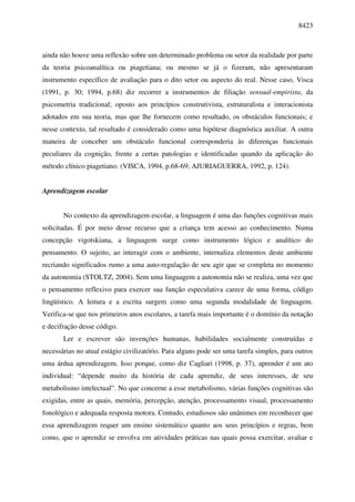 8423



ainda não houve uma reflexão sobre um determinado problema ou setor da realidade por parte
da teoria psicoanalítica ou piagetiana; ou mesmo se já o fizeram, não apresentaram
instrumento específico de avaliação para o dito setor ou aspecto do real. Nesse caso, Visca
(1991, p. 30; 1994, p.68) diz recorrer a instrumentos de filiação sensual-empirista, da
psicometria tradicional; oposto aos princípios construtivista, estruturalista e interacionista
adotados em sua teoria, mas que lhe fornecem como resultado, os obstáculos funcionais; e
nesse contexto, tal resultado é considerado como uma hipótese diagnóstica auxiliar. A outra
maneira de conceber um obstáculo funcional corresponderia às diferenças funcionais
peculiares da cognição, frente a certas patologias e identificadas quando da aplicação do
método clínico piagetiano. (VISCA, 1994, p.68-69; AJURIAGUERRA, 1992, p. 124).


Aprendizagem escolar


       No contexto da aprendizagem escolar, a linguagem é uma das funções cognitivas mais
solicitadas. É por meio desse recurso que a criança tem acesso ao conhecimento. Numa
concepção vigotskiana, a linguagem surge como instrumento lógico e analítico do
pensamento. O sujeito, ao interagir com o ambiente, internaliza elementos deste ambiente
recriando significados rumo a uma auto-regulação de seu agir que se completa no momento
da autonomia (STOLTZ, 2004). Sem uma linguagem a autonomia não se realiza, uma vez que
o pensamento reflexivo para exercer sua função especulativa carece de uma forma, código
lingüístico. A leitura e a escrita surgem como uma segunda modalidade de linguagem.
Verifica-se que nos primeiros anos escolares, a tarefa mais importante é o domínio da notação
e decifração desse código.
       Ler e escrever são invenções humanas, habilidades socialmente construídas e
necessárias no atual estágio civilizatório. Para alguns pode ser uma tarefa simples, para outros
uma árdua aprendizagem. Isso porque, como diz Cagliari (1998, p. 37), aprender é um ato
individual: “depende muito da história de cada aprendiz, de seus interesses, de seu
metabolismo intelectual”. No que concerne a esse metabolismo, várias funções cognitivas são
exigidas, entre as quais, memória, percepção, atenção, processamento visual, processamento
fonológico e adequada resposta motora. Contudo, estudiosos são unânimes em reconhecer que
essa aprendizagem requer um ensino sistemático quanto aos seus princípios e regras, bem
como, que o aprendiz se envolva em atividades práticas nas quais possa exercitar, avaliar e
 