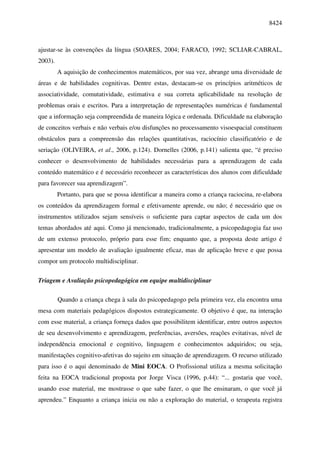 8424



ajustar-se às convenções da língua (SOARES, 2004; FARACO, 1992; SCLIAR-CABRAL,
2003).
         A aquisição de conhecimentos matemáticos, por sua vez, abrange uma diversidade de
áreas e de habilidades cognitivas. Dentre estas, destacam-se os princípios aritméticos de
associatividade, comutatividade, estimativa e sua correta aplicabilidade na resolução de
problemas orais e escritos. Para a interpretação de representações numéricas é fundamental
que a informação seja compreendida de maneira lógica e ordenada. Dificuldade na elaboração
de conceitos verbais e não verbais e/ou disfunções no processamento visoespacial constituem
obstáculos para a compreensão das relações quantitativas, raciocínio classificatório e de
seriação (OLIVEIRA, et al., 2006, p.124). Dornelles (2006, p.141) salienta que, “é preciso
conhecer o desenvolvimento de habilidades necessárias para a aprendizagem de cada
conteúdo matemático e é necessário reconhecer as características dos alunos com dificuldade
para favorecer sua aprendizagem”.
         Portanto, para que se possa identificar a maneira como a criança raciocina, re-elabora
os conteúdos da aprendizagem formal e efetivamente aprende, ou não; é necessário que os
instrumentos utilizados sejam sensíveis o suficiente para captar aspectos de cada um dos
temas abordados até aqui. Como já mencionado, tradicionalmente, a psicopedagogia faz uso
de um extenso protocolo, próprio para esse fim; enquanto que, a proposta deste artigo é
apresentar um modelo de avaliação igualmente eficaz, mas de aplicação breve e que possa
compor um protocolo multidisciplinar.

Triagem e Avaliação psicopedagógica em equipe multidisciplinar

         Quando a criança chega à sala do psicopedagogo pela primeira vez, ela encontra uma
mesa com materiais pedagógicos dispostos estrategicamente. O objetivo é que, na interação
com esse material, a criança forneça dados que possibilitem identificar, entre outros aspectos
de seu desenvolvimento e aprendizagem, preferências, aversões, reações evitativas, nível de
independência emocional e cognitivo, linguagem e conhecimentos adquiridos; ou seja,
manifestações cognitivo-afetivas do sujeito em situação de aprendizagem. O recurso utilizado
para isso é o aqui denominado de Mini EOCA. O Profissional utiliza a mesma solicitação
feita na EOCA tradicional proposta por Jorge Visca (1996, p.44): “... gostaria que você,
usando esse material, me mostrasse o que sabe fazer, o que lhe ensinaram, o que você já
aprendeu.” Enquanto a criança inicia ou não a exploração do material, o terapeuta registra
 