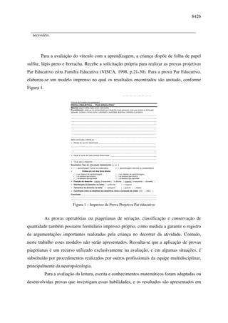 8426



   necessário.




        Para a avaliação do vínculo com a aprendizagem, a criança dispõe de folha de papel
sulfite, lápis preto e borracha. Recebe a solicitação própria para realizar as provas projetivas
Par Educativo e/ou Família Educativa (VISCA, 1998, p.21-30). Para a prova Par Educativo,
elaborou-se um modelo imprenso no qual os resultados encontrados são anotado, conforme
Figura 1.
                                                                                       |_____|_____|______|_____|_____|_____|_____|




                          Protocolo de Avaliação Psicopedagógica
                          PROVA PROJETIVA – “PAR EDUCATIVO”
                          Material: papel sulfite, lápis preto e borracha
                          Procedimento: pede-se ao entrevistado que desenhe duas pessoas; uma que ensina e outra que
                          aprende. (anotar a forma como a atividade é realizada: dinâmica, temática e produto).
                          _________________________________________________________________________________
                          _________________________________________________________________________________
                          _________________________________________________________________________________
                          _________________________________________________________________________________
                          _________________________________________________________________________________
                          _________________________________________________________________________________
                          _________________________________________________________________________________
                          _________________________________________________________________________________
                          Após conclusão, solicita-se:
                             Relato do que foi desenhado ______________________________________________________
                          _________________________________________________________________________________
                          _________________________________________________________________________________
                          _________________________________________________________________________________
                             Idade e nome de cada pessoa desenhada ____________________________________________
                          _________________________________________________________________________________
                             Título para o desenho_____________________________________________________________
                          Resultados: Tipo de vinculação estabelecida ( + ou - )
                             ( ) aprendizagem formal ou sistemática            ( ) aprendizagem informal ou assistemática
                                         Ênfase em um dos itens abaixo                       Ênfase em um dos itens abaixo
                             ( ) nos objetos de aprendizagem                   ( ) nos objetos de aprendizagem
                             ( ) na pessoa que ensina                          ( ) na pessoa que ensina
                             ( ) na pessoa que aprende                         ( ) na pessoa que aprende
                             Posição do desenho – inferior: à esquerda ( ) à direita( ); superior: à esquerda ( ) à direita( )
                             Distribuição do desenho na folha: ( ) uniforme          ( ) irregular
                             Tamanhos do desenho na folha: ( ) pequeno               ( ) grande       ( ) médio
                             Correlação entre os detalhes dos desenhos, título e conteúdo do relato: sim ( ), Não ( )
                          Conclusão: _______________________________________________________________________
                          _________________________________________________________________________________
                          _________________________________________________________________________________


                            Figura 1 – Impresso da Prova Projetiva Par educativo


            As provas operatórias ou piagetianas de seriação, classificação e conservação de
quantidade também possuem formulário impresso próprio, como medida a garantir o registro
de argumentações importantes realizadas pela criança no decorrer da atividade. Contudo,
neste trabalho esses modelos não serão apresentados. Ressalta-se que a aplicação de provas
piagetianas é um recurso utilizado exclusivamente na avaliação, e em algumas situações, é
substituído por procedimentos realizados por outros profissionais da equipe multidisciplinar,
principalmente da neuropsicologia.
            Para a avaliação da leitura, escrita e conhecimentos matemáticos foram adaptadas ou
desenvolvidas provas que investigam essas habilidades, e os resultados são apresentados em
 