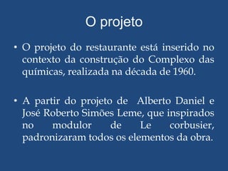 O projeto
• O projeto do restaurante está inserido no
  contexto da construção do Complexo das
  químicas, realizada na década de 1960.

• A partir do projeto de Alberto Daniel e
  José Roberto Simões Leme, que inspirados
  no    modulor      de    Le    corbusier,
  padronizaram todos os elementos da obra.
 