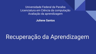 Recuperação da Aprendizagem
Universidade Federal da Paraíba
Licenciatura em Ciência da computação
Avaliação da aprendizagem
Juliene Santos
 