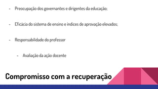 Compromisso com a recuperação
- Preocupação dos governantes e dirigentes da educação;
- Eficácia do sistema de ensino e índices de aprovação elevados;
- Responsabilidade do professor
- Avaliação da ação docente
 