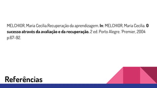 MELCHIOR, Maria Cecília.Recuperação da aprendizagem. In: MELCHIOR, Maria Cecília. O
sucesso através da avaliação e da recuperação. 2 ed. Porto Alegre. ´Premier, 2004
p.67-92.
Referências
 