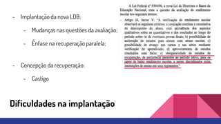 Dificuldades na implantação
- Implantação da nova LDB:
- Mudanças nas questões da avaliação;
- Ênfase na recuperação paralela;
- Concepção da recuperação:
- Castigo
 