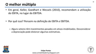 Felipe Pontes
www.contabilidademq.blogspot.com
O melhor múltiplo
• Em geral, Koller, Goedhart e Wessels (2010), recomendam a utilização
do EBITA, no lugar do EBITDA.
• Por quê isso? Pensem na definição de EBITA e EBITDA.
– Alguns setores têm investimentos pesados em ativos imobilizados. Desconsiderar
a depreciação pode distorcer algumas estimativas.
12
 