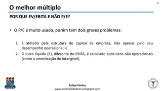 Felipe Pontes
www.contabilidademq.blogspot.com
O melhor múltiplo
POR QUE EV/EBITA E NÃO P/E?
• O P/E é muito usado, porém tem dois graves problemas:
1. É afetado pela estrutura de capital da empresa, não apenas pelo seu
desempenho operacional; e
2. O lucro líquido (E), diferente do EBITA, é calculado após itens não operacionais
(como a amortização do intangível).
13
 