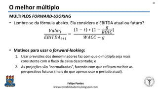 Felipe Pontes
www.contabilidademq.blogspot.com
O melhor múltiplo
MÚLTIPLOS FORWARD-LOOKING
• Lembre-se da fórmula abaixo. Ela considera o EBITDA atual ou futuro?
𝑉𝑎𝑙𝑜𝑟𝑡
𝐸𝐵𝐼𝑇𝐷𝐴 𝑡+1
=
1 − 𝑡 ∗ (1 −
𝑔
𝑅𝑂𝐼𝐶
)
𝑊𝐴𝐶𝐶 − 𝑔
• Motivos para usar o forward-looking:
1. Usar previsões dos denominadores faz com que o múltiplo seja mais
consistente com o fluxo de caixa descontado; e
2. As projeções são “normalizadas”, fazendo com que reflitam melhor as
perspectivas futuras (mais do que apenas usar o período atual).
16
 
