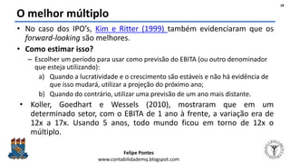 Felipe Pontes
www.contabilidademq.blogspot.com
O melhor múltiplo
• No caso dos IPO’s, Kim e Ritter (1999) também evidenciaram que os
forward-looking são melhores.
• Como estimar isso?
– Escolher um período para usar como previsão do EBITA (ou outro denominador
que esteja utilizando):
a) Quando a lucratividade e o crescimento são estáveis e não há evidência de
que isso mudará, utilizar a projeção do próximo ano;
b) Quando do contrário, utilizar uma previsão de um ano mais distante.
• Koller, Goedhart e Wessels (2010), mostraram que em um
determinado setor, com o EBITA de 1 ano à frente, a variação era de
12x a 17x. Usando 5 anos, todo mundo ficou em torno de 12x o
múltiplo.
18
 