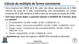Felipe Pontes
www.contabilidademq.blogspot.com
Cálculo do múltiplo de forma consistente
• Uma empresa tem EBITA de $ 90, valor dos ativos operacionais de $ 900,
excesso de caixa de $ 100, investimentos não consolidados em outras
empresas de $ 200, dívida de $ 300 e valor de mercado do equity de $ 900.
• Com base nesses dados, é possível calcular o EV/EBITA de 3 formas. Qual
é a correta?
1. EV líquido/EBITA = [($ 300 + $ 900) – ($ 100 + $ 200)]/$ 90 = 10
2. (Dívida + Equity – Excesso de Caixa)/EBITA = [($ 300 + $ 900) – $ 100]/$ 90 = 12,22
3. (Dívida + Equity – Investimentos não consolidados)/EBITA = [($ 300 + $ 900) – $
200]/$ 90 = 11,11
4. (Dívida + Equity)/EBITA = ($ 300 + $ 900)/$ 90 = 13,33
• Questione-se: quais itens geram o EBITA? Eles entrarão na fórmula!
20
 