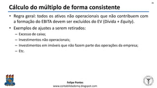 Felipe Pontes
www.contabilidademq.blogspot.com
Cálculo do múltiplo de forma consistente
• Regra geral: todos os ativos não operacionais que não contribuem com
a formação do EBITA devem ser excluídos do EV (Dívida + Equity).
• Exemplos de ajustes a serem retirados:
– Excesso de caixa;
– Investimentos não operacionais;
– Investimentos em imóveis que não fazem parte das operações da empresa;
– Etc.
21
 