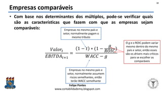 Felipe Pontes
www.contabilidademq.blogspot.com
Empresas comparáveis
• Com base nos determinantes dos múltiplos, pode-se verificar quais
são as características que fazem com que as empresas sejam
comparáveis:
𝑉𝑎𝑙𝑜𝑟𝑡
𝐸𝐵𝐼𝑇𝐷𝐴 𝑡+1
=
1 − 𝑡 ∗ (1 −
𝑔
𝑅𝑂𝐼𝐶
)
𝑊𝐴𝐶𝐶 − 𝑔
22
Empresas no mesmo país e
setor, normalmente pagam o
mesmo tributo
Empresas no mesmo país e
setor, normalmente assumem
riscos semelhantes, então
terão WACC semelhante
O g e o ROIC podem variar
mesmo dentro do mesmo
país e setor, então esses
são os drivers mais críticos
para se escolher as
comparáveis
 