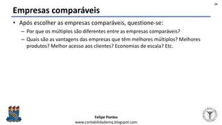 Felipe Pontes
www.contabilidademq.blogspot.com
Empresas comparáveis
• Após escolher as empresas comparáveis, questione-se:
– Por que os múltiplos são diferentes entre as empresas comparáveis?
– Quais são as vantagens das empresas que têm melhores múltiplos? Melhores
produtos? Melhor acesso aos clientes? Economias de escala? Etc.
24
 