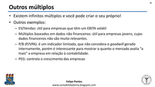 Felipe Pontes
www.contabilidademq.blogspot.com
Outros múltiplos
• Existem infinitos múltiplos e você pode criar o seu próprio!
• Outros exemplos:
– EV/Vendas: útil para empresas que têm um EBITA volátil
– Múltiplos baseados em dados não financeiros: útil para empresas jovens, cujos
dados financeiros não são muito relevantes.
– P/B (P/VPA): é um indicador limitado, que não considera o goodwill gerado
internamente, porém é interessante para mostrar o quanto o mercado avalia “a
mais” a empresa em relação à contabilidade.
– PEG: controla o crescimento das empresas
25
 