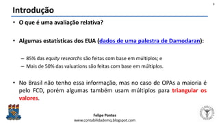 Felipe Pontes
www.contabilidademq.blogspot.com
Introdução
• O que é uma avaliação relativa?
• Algumas estatísticas dos EUA (dados de uma palestra de Damodaran):
– 85% das equity researchs são feitas com base em múltiplos; e
– Mais de 50% das valuations são feitas com base em múltiplos.
• No Brasil não tenho essa informação, mas no caso de OPAs a maioria é
pelo FCD, porém algumas também usam múltiplos para triangular os
valores.
3
 