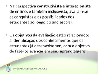• Na perspectiva construtivista e interacionista
de ensino, e também inclusivista, avaliam-se
as conquistas e as possibilidades dos
estudantes ao longo do ano escolar;
• Os objetivos da avaliação estão relacionados
à identificação dos conhecimentos que os
estudantes já desenvolveram, com o objetivo
de fazê-los avançar em suas aprendizagens.
 