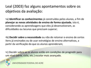 Leal (2003) faz alguns apontamentos sobre os
objetivos da avaliação:
•a) Identificar os conhecimentos já construídos pelos alunos, a fim de
planejar as novas atividades de ensino de forma ajustada, isto é,
considerando as aprendizagens que eles já desenvolveram, as
dificuldades ou lacunas que precisam superar;
•b) Decidir sobre a necessidade ou não de retomar o ensino de certos
itens já ensinados ou de usar estratégias de ensino alternativas, a
partir da verificação do que os alunos aprenderam;
•c) Decidir sobre se os alunos estão em condições de progredir para
um nível (série, ciclo, etc.) escolar mais avançado.
 