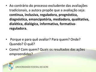 • Ao contrário do processo excludente das avaliações
tradicionais, a autora propõe que a avaliação seja:
contínua, inclusiva, reguladora, prognóstica,
diagnóstica, emancipatória, mediadora, qualitativa,
dialética, dialógica, informativa, formativa-
reguladora.
• Porque e para quê avaliar? Para quem? Onde?
Quando? O quê?
• Como? Com quem? Quais os resultados das ações
empreendidas?
 