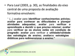 • Para Leal (2003, p. 30), as finalidades do eixo
central de uma proposta de avaliação
formativa envolvem:
“ (...) avaliar para identificar conhecimentos prévios;
avaliar para conhecer as dificuldades e planejar
atividades adequadas; avaliar para verificar o
aprendizado e decidir o que precisa retomar; avaliar
para verificar se os alunos estão em condição de
progredir; avaliar para verificar a utilidade/validade
das estratégias de ensino; avaliaras estratégias
didáticas para redimensionar o ensino.”
 