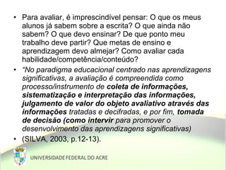 • Para avaliar, é imprescindível pensar: O que os meus
alunos já sabem sobre a escrita? O que ainda não
sabem? O que devo ensinar? De que ponto meu
trabalho deve partir? Que metas de ensino e
aprendizagem devo almejar? Como avaliar cada
habilidade/competência/conteúdo?
• “No paradigma educacional centrado nas aprendizagens
significativas, a avaliação é compreendida como
processo/instrumento de coleta de informações,
sistematização e interpretação das informações,
julgamento de valor do objeto avaliativo através das
informações tratadas e decifradas, e por fim, tomada
de decisão (como intervir para promover o
desenvolvimento das aprendizagens significativas)
• (SILVA, 2003, p.12-13).
 