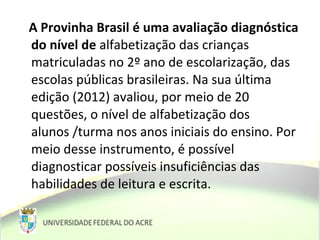 A Provinha Brasil é uma avaliação diagnóstica
do nível de alfabetização das crianças
matriculadas no 2º ano de escolarização, das
escolas públicas brasileiras. Na sua última
edição (2012) avaliou, por meio de 20
questões, o nível de alfabetização dos
alunos /turma nos anos iniciais do ensino. Por
meio desse instrumento, é possível
diagnosticar possíveis insuficiências das
habilidades de leitura e escrita.
 