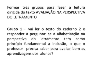 Formar três grupos para fazer a leitura
dirigida do texto AVALIAÇÃO NA PERSPECTIVA
DO LETRAMENTO
Grupo 1 – vai ler o texto do caderno 2 e
responder a pergunta: se a alfabetização na
perspectiva do letramento tem como
princípio fundamental a inclusão, o que o
professor precisa saber para avaliar bem as
aprendizagens dos alunos?
 