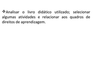 Analisar o livro didático utilizado; selecionar
algumas atividades e relacionar aos quadros de
direitos de aprendizagem.
 