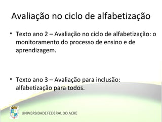 Avaliação no ciclo de alfabetização
• Texto ano 2 – Avaliação no ciclo de alfabetização: o
monitoramento do processo de ensino e de
aprendizagem.
• Texto ano 3 – Avaliação para inclusão:
alfabetização para todos.
 