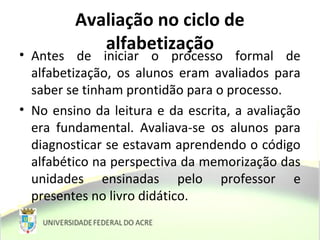 Avaliação no ciclo de
alfabetização
• Antes de iniciar o processo formal de
alfabetização, os alunos eram avaliados para
saber se tinham prontidão para o processo.
• No ensino da leitura e da escrita, a avaliação
era fundamental. Avaliava-se os alunos para
diagnosticar se estavam aprendendo o código
alfabético na perspectiva da memorização das
unidades ensinadas pelo professor e
presentes no livro didático.
 
