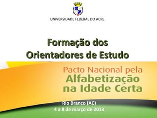 Formação dosFormação dos
Orientadores de EstudoOrientadores de Estudo
Rio Branco (AC)
4 a 8 de março de 2013
UNIVERSIDADE FEDERAL DO ACRE
 