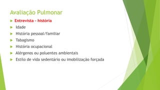 Avaliação Pulmonar
 Entrevista - história
 Idade
 História pessoal/familiar
 Tabagismo
 História ocupacional
 Alérgenos ou poluentes ambientais
 Estilo de vida sedentário ou imobilização forçada
 