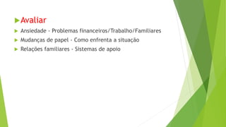 Avaliar
 Ansiedade - Problemas financeiros/Trabalho/Familiares
 Mudanças de papel - Como enfrenta a situação
 Relações familiares - Sistemas de apoio
 