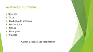 Avaliação Pulmonar
 Dispnéia
 Tosse
 Produção de secreção
 Dor torácica
 Sibilos
 Hemoptise
 Cianose
Avaliar a capacidade respiratória
 
