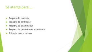 Se atente para....
 Preparo do material
 Preparo do ambiente
 Preparo do examinador
 Preparo da pessoa a ser examinada
 Interaja com a pessoa
 