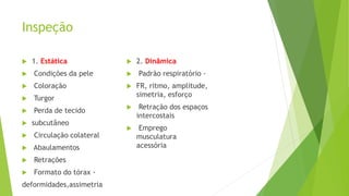 Inspeção
 1. Estática
 Condições da pele
 Coloração
 Turgor
 Perda de tecido
 subcutâneo
 Circulação colateral
 Abaulamentos
 Retrações
 Formato do tórax -
deformidades,assimetria
 2. Dinâmica
 Padrão respiratório -
 FR, ritmo, amplitude,
simetria, esforço
 Retração dos espaços
intercostais
 Emprego
musculatura
acessória
 