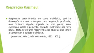 Respiração Kussmaul
 Respiração característica do coma diabético, que se
decompõe em quatro tempos: uma inspiração profunda,
mas bastante rápida, seguida de uma pausa; uma
expiração súbita e gemente, seguida igualmente por nova
pausa; trata-se de uma hiperventilação alveolar que tende
a compensar a acidose diabética.
(Kussmaul, Adolf, médico alemão, 1822-1902.)
 
